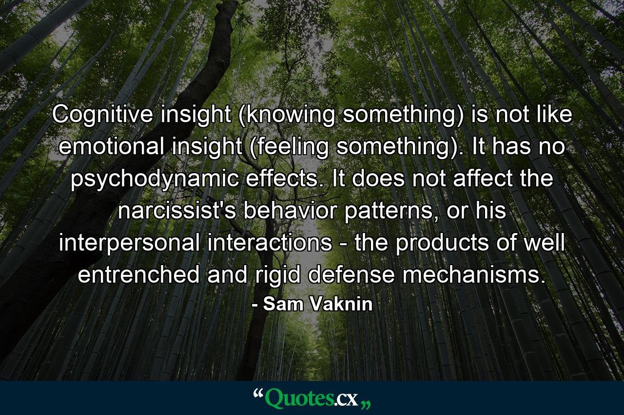 Cognitive insight (knowing something) is not like emotional insight (feeling something). It has no psychodynamic effects. It does not affect the narcissist's behavior patterns, or his interpersonal interactions - the products of well entrenched and rigid defense mechanisms. - Quote by Sam Vaknin