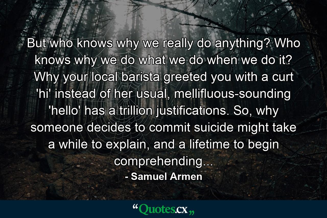 But who knows why we really do anything? Who knows why we do what we do when we do it? Why your local barista greeted you with a curt 'hi' instead of her usual, mellifluous-sounding 'hello' has a trillion justifications. So, why someone decides to commit suicide might take a while to explain, and a lifetime to begin comprehending... - Quote by Samuel Armen