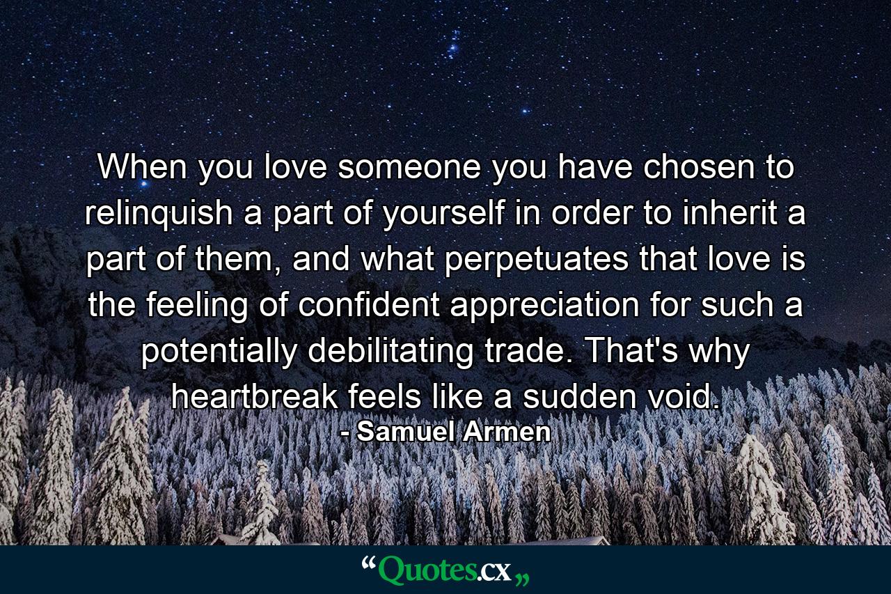 When you love someone you have chosen to relinquish a part of yourself in order to inherit a part of them, and what perpetuates that love is the feeling of confident appreciation for such a potentially debilitating trade. That's why heartbreak feels like a sudden void. - Quote by Samuel Armen