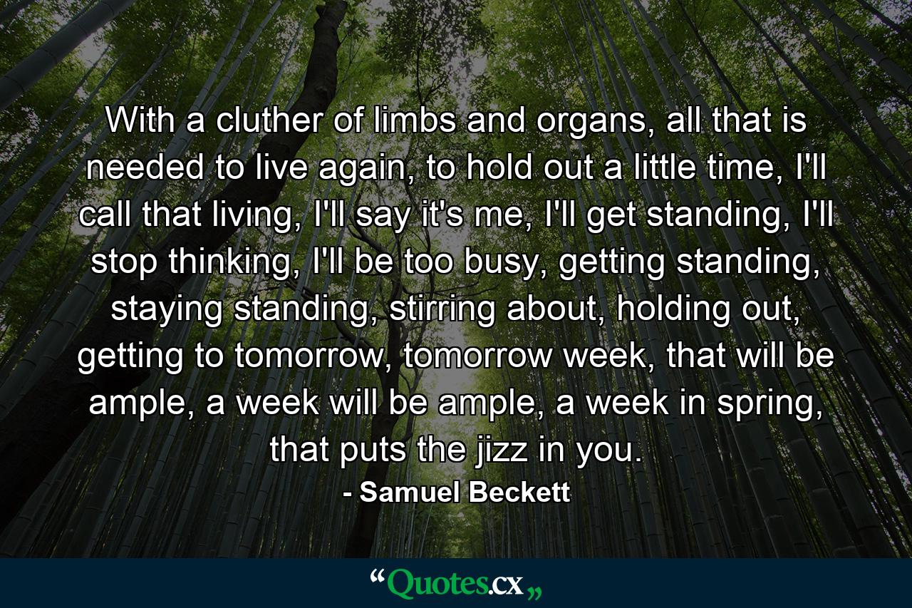 With a cluther of limbs and organs, all that is needed to live again, to hold out a little time, I'll call that living, I'll say it's me, I'll get standing, I'll stop thinking, I'll be too busy, getting standing, staying standing, stirring about, holding out, getting to tomorrow, tomorrow week, that will be ample, a week will be ample, a week in spring, that puts the jizz in you. - Quote by Samuel Beckett