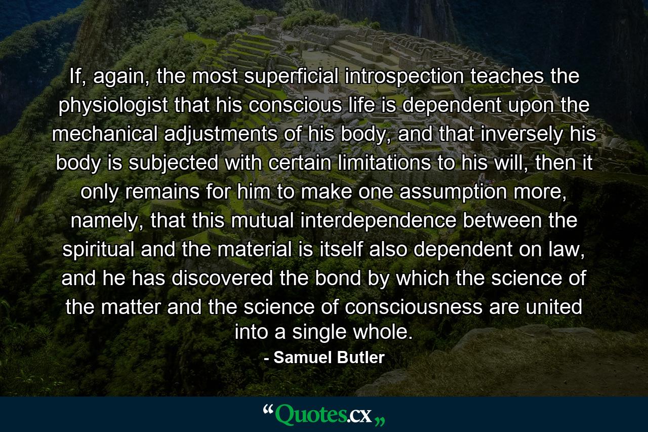 If, again, the most superficial introspection teaches the physiologist that his conscious life is dependent upon the mechanical adjustments of his body, and that inversely his body is subjected with certain limitations to his will, then it only remains for him to make one assumption more, namely, that this mutual interdependence between the spiritual and the material is itself also dependent on law, and he has discovered the bond by which the science of the matter and the science of consciousness are united into a single whole. - Quote by Samuel Butler