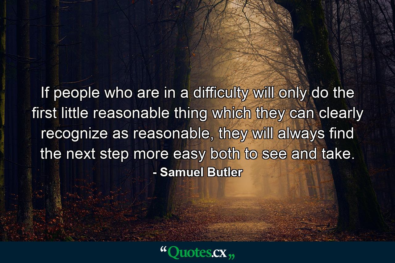 If people who are in a difficulty will only do the first little reasonable thing which they can clearly recognize as reasonable, they will always find the next step more easy both to see and take. - Quote by Samuel Butler