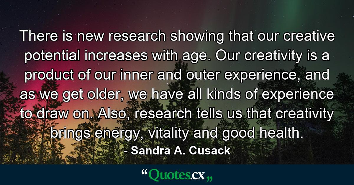 There is new research showing that our creative potential increases with age. Our creativity is a product of our inner and outer experience, and as we get older, we have all kinds of experience to draw on. Also, research tells us that creativity brings energy, vitality and good health. - Quote by Sandra A. Cusack