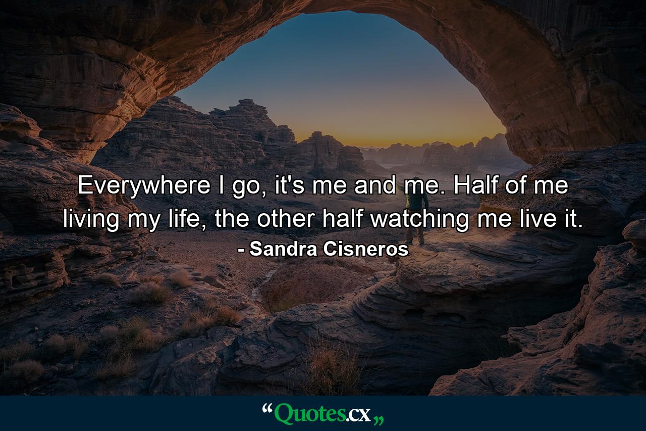 Everywhere I go, it's me and me. Half of me living my life, the other half watching me live it. - Quote by Sandra Cisneros