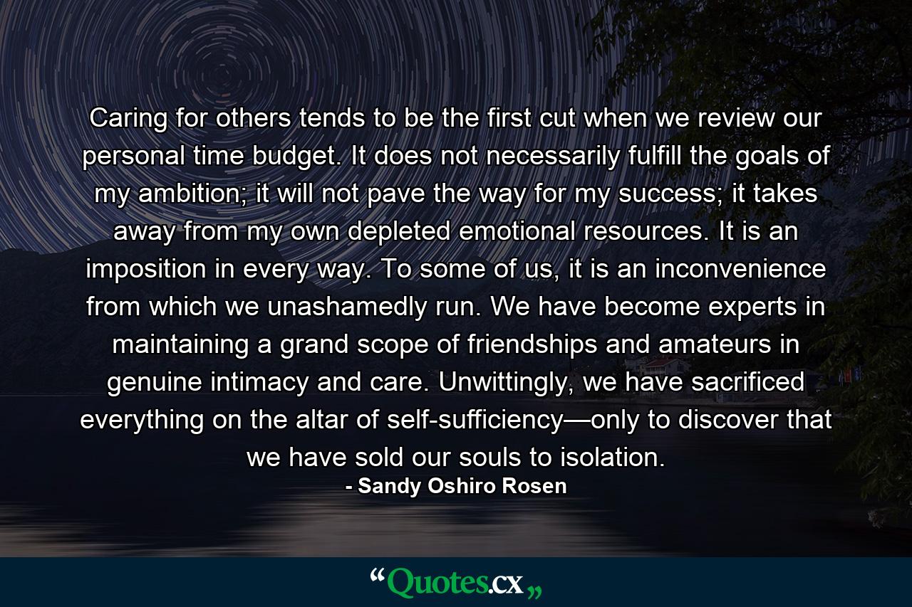 Caring for others tends to be the first cut when we review our personal time budget. It does not necessarily fulfill the goals of my ambition; it will not pave the way for my success; it takes away from my own depleted emotional resources. It is an imposition in every way. To some of us, it is an inconvenience from which we unashamedly run. We have become experts in maintaining a grand scope of friendships and amateurs in genuine intimacy and care. Unwittingly, we have sacrificed everything on the altar of self-sufficiency—only to discover that we have sold our souls to isolation. - Quote by Sandy Oshiro Rosen