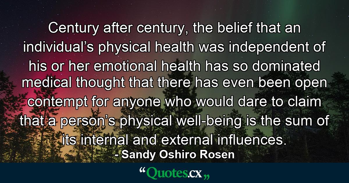 Century after century, the belief that an individual’s physical health was independent of his or her emotional health has so dominated medical thought that there has even been open contempt for anyone who would dare to claim that a person’s physical well-being is the sum of its internal and external influences. - Quote by Sandy Oshiro Rosen