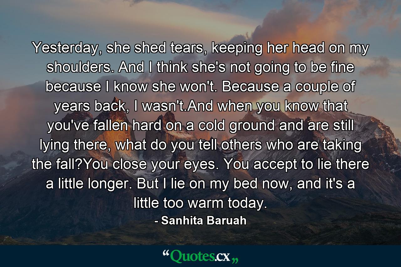 Yesterday, she shed tears, keeping her head on my shoulders. And I think she's not going to be fine because I know she won't. Because a couple of years back, I wasn't.And when you know that you've fallen hard on a cold ground and are still lying there, what do you tell others who are taking the fall?You close your eyes. You accept to lie there a little longer. But I lie on my bed now, and it's a little too warm today. - Quote by Sanhita Baruah