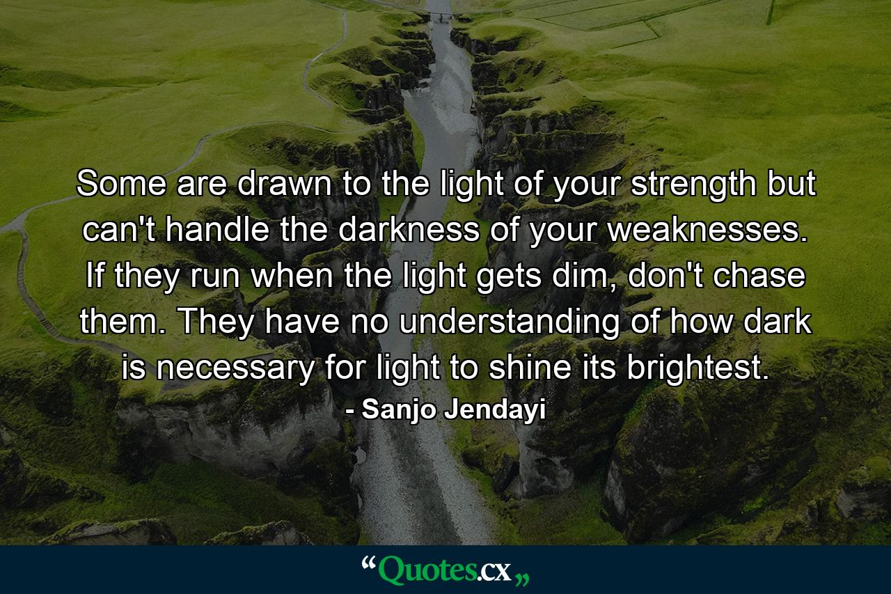 Some are drawn to the light of your strength but can't handle the darkness of your weaknesses. If they run when the light gets dim, don't chase them. They have no understanding of how dark is necessary for light to shine its brightest. - Quote by Sanjo Jendayi