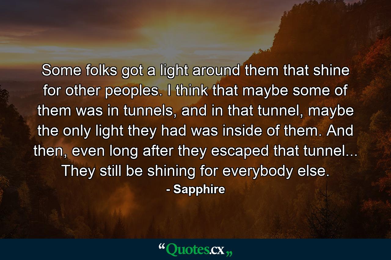 Some folks got a light around them that shine for other peoples. I think that maybe some of them was in tunnels, and in that tunnel, maybe the only light they had was inside of them. And then, even long after they escaped that tunnel... They still be shining for everybody else. - Quote by Sapphire