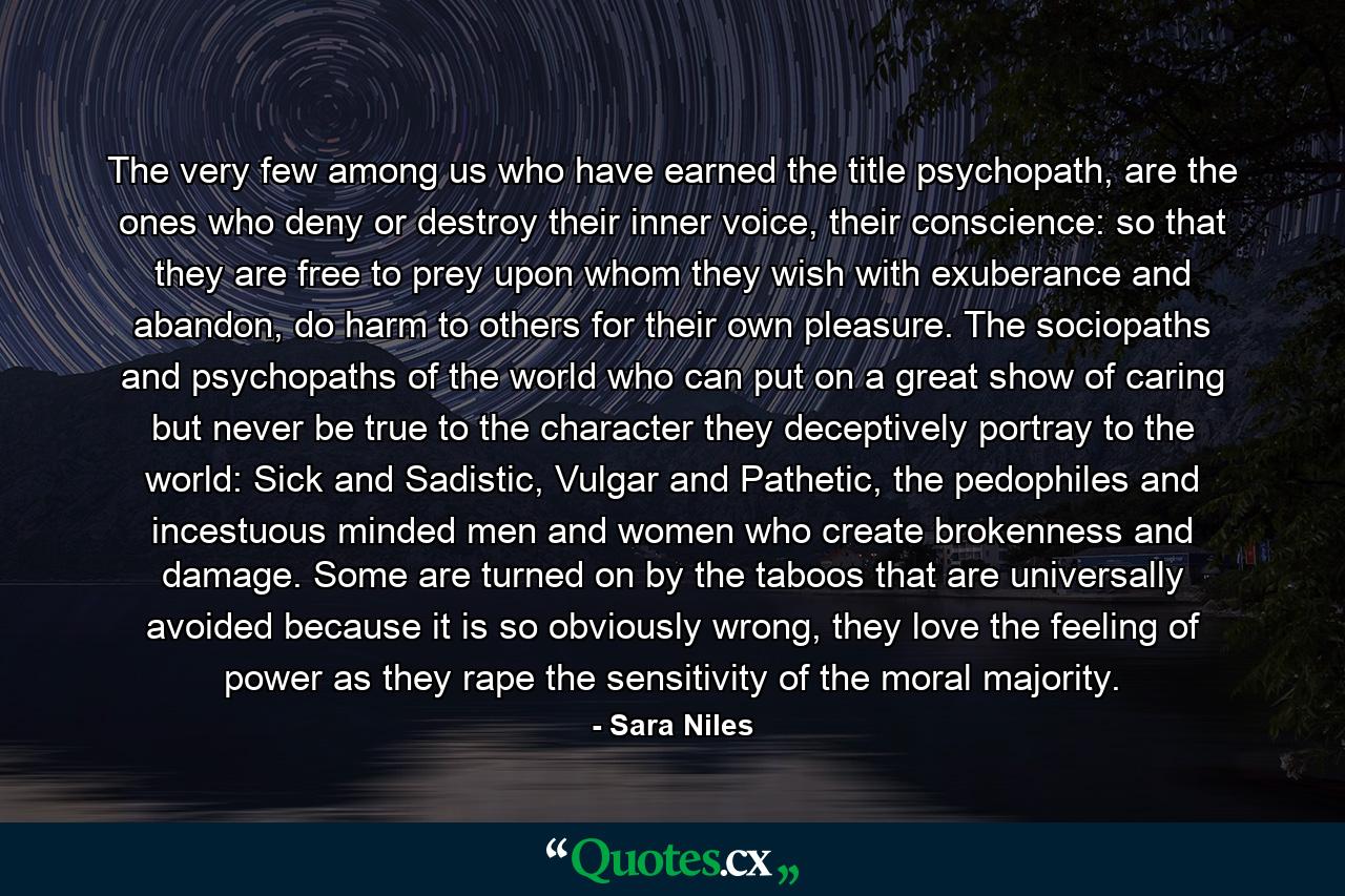 The very few among us who have earned the title psychopath, are the ones who deny or destroy their inner voice, their conscience: so that they are free to prey upon whom they wish with exuberance and abandon, do harm to others for their own pleasure. The sociopaths and psychopaths of the world who can put on a great show of caring but never be true to the character they deceptively portray to the world: Sick and Sadistic, Vulgar and Pathetic, the pedophiles and incestuous minded men and women who create brokenness and damage. Some are turned on by the taboos that are universally avoided because it is so obviously wrong, they love the feeling of power as they rape the sensitivity of the moral majority. - Quote by Sara Niles