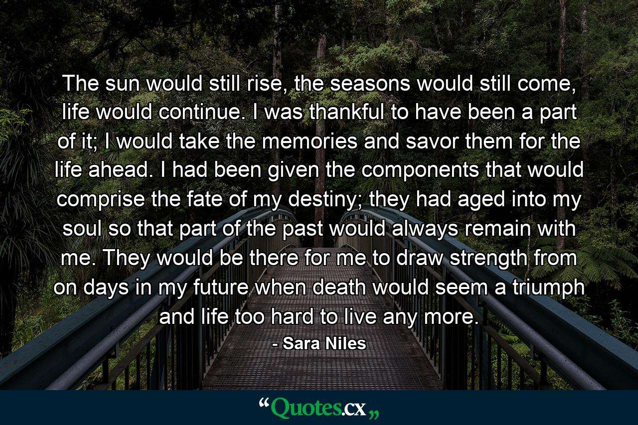 The sun would still rise, the seasons would still come, life would continue. I was thankful to have been a part of it; I would take the memories and savor them for the life ahead. I had been given the components that would comprise the fate of my destiny; they had aged into my soul so that part of the past would always remain with me. They would be there for me to draw strength from on days in my future when death would seem a triumph and life too hard to live any more. - Quote by Sara Niles