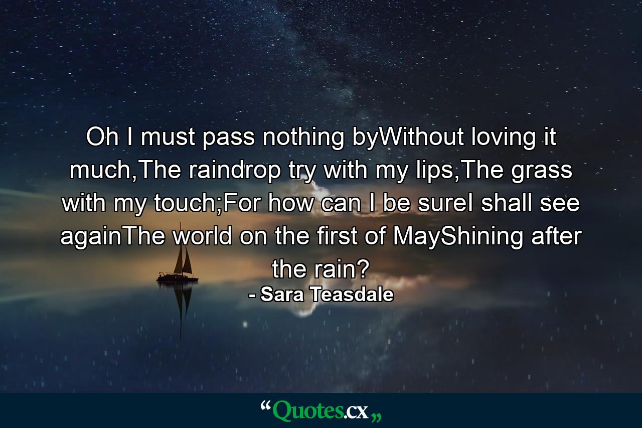 Oh I must pass nothing byWithout loving it much,The raindrop try with my lips,The grass with my touch;For how can I be sureI shall see againThe world on the first of MayShining after the rain? - Quote by Sara Teasdale