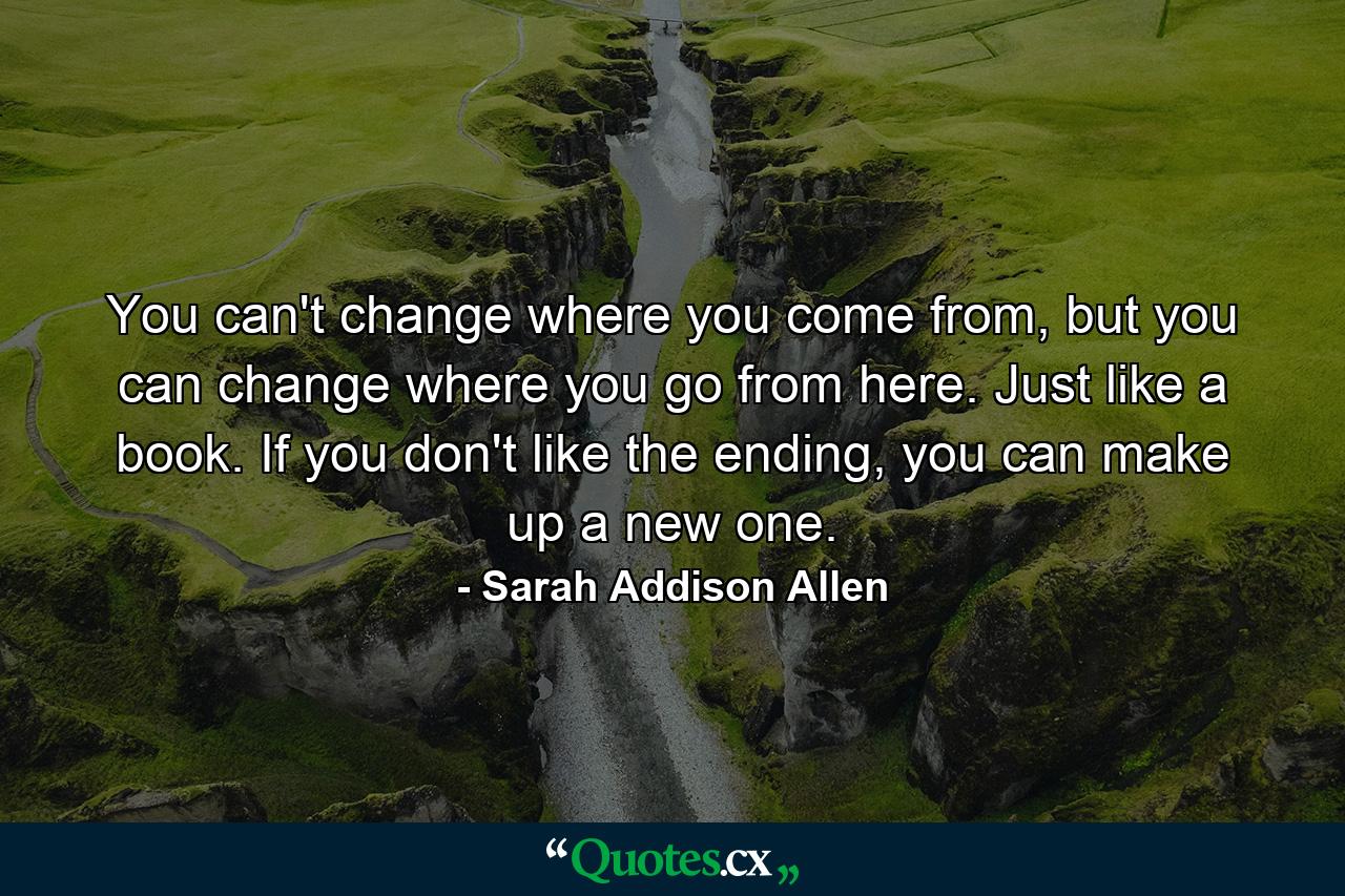 You can't change where you come from, but you can change where you go from here. Just like a book. If you don't like the ending, you can make up a new one. - Quote by Sarah Addison Allen