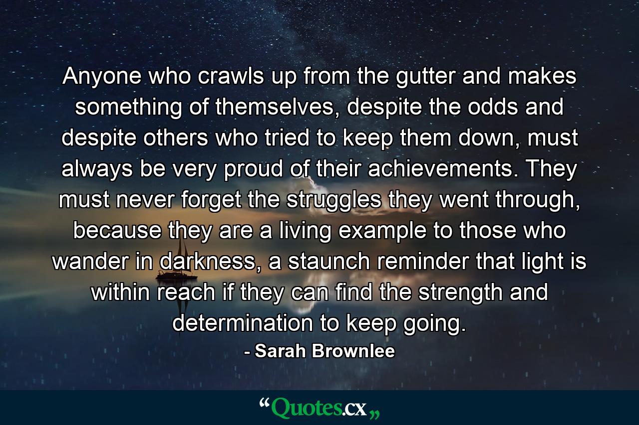 Anyone who crawls up from the gutter and makes something of themselves, despite the odds and despite others who tried to keep them down, must always be very proud of their achievements. They must never forget the struggles they went through, because they are a living example to those who wander in darkness, a staunch reminder that light is within reach if they can find the strength and determination to keep going. - Quote by Sarah Brownlee