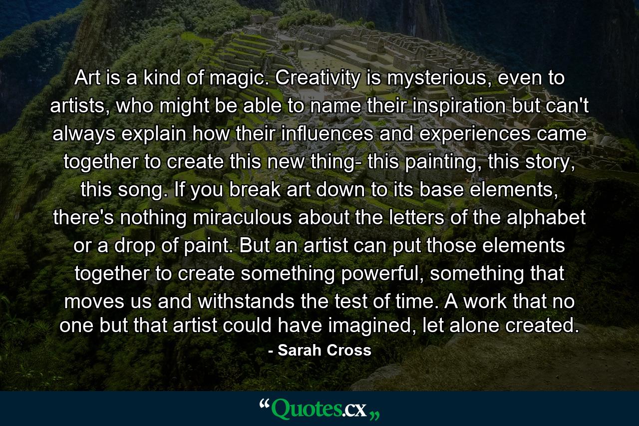 Art is a kind of magic. Creativity is mysterious, even to artists, who might be able to name their inspiration but can't always explain how their influences and experiences came together to create this new thing- this painting, this story, this song. If you break art down to its base elements, there's nothing miraculous about the letters of the alphabet or a drop of paint. But an artist can put those elements together to create something powerful, something that moves us and withstands the test of time. A work that no one but that artist could have imagined, let alone created. - Quote by Sarah Cross