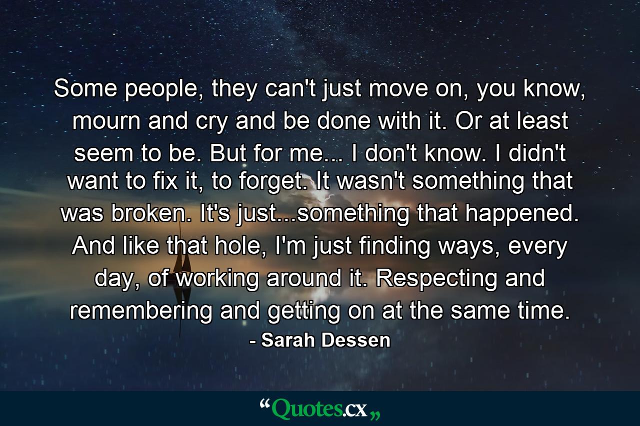 Some people, they can't just move on, you know, mourn and cry and be done with it. Or at least seem to be. But for me... I don't know. I didn't want to fix it, to forget. It wasn't something that was broken. It's just...something that happened. And like that hole, I'm just finding ways, every day, of working around it. Respecting and remembering and getting on at the same time. - Quote by Sarah Dessen