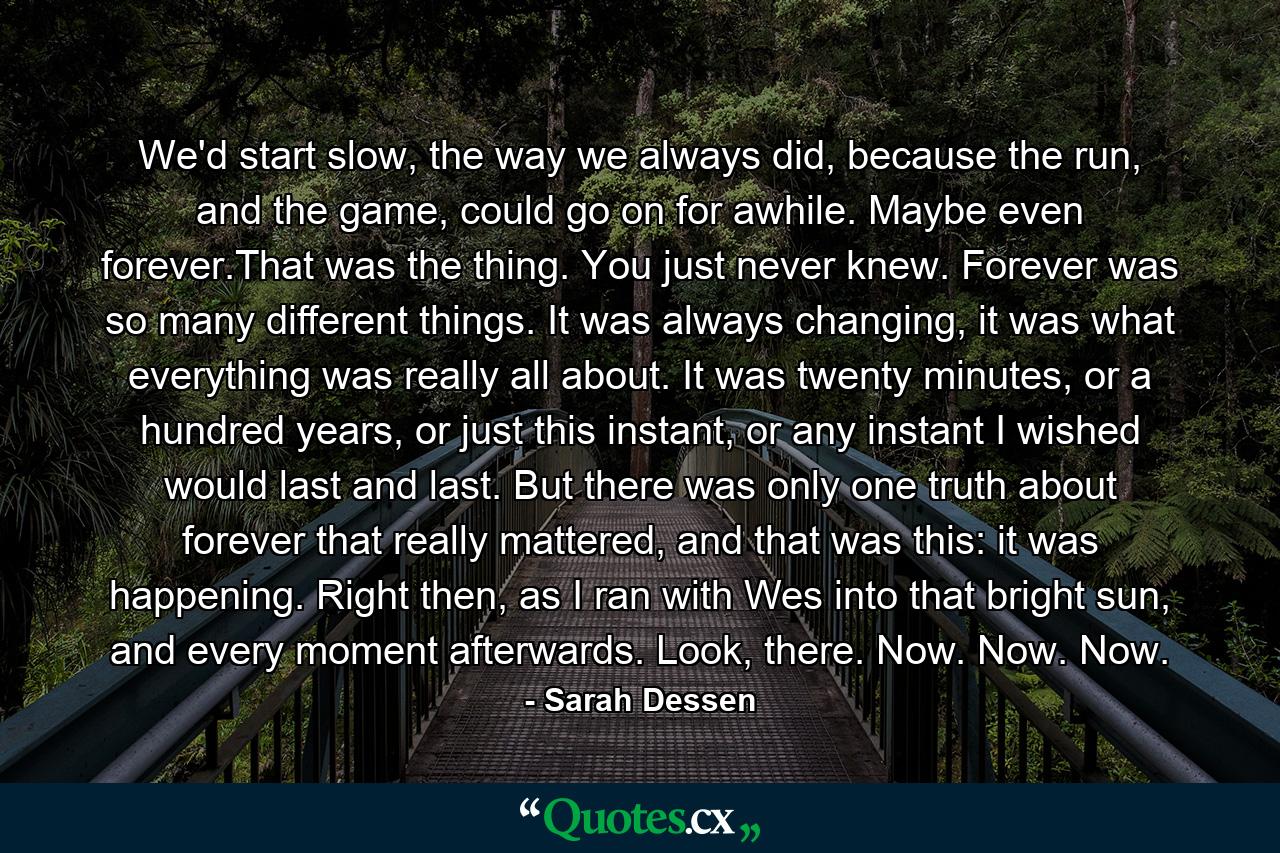 We'd start slow, the way we always did, because the run, and the game, could go on for awhile. Maybe even forever.That was the thing. You just never knew. Forever was so many different things. It was always changing, it was what everything was really all about. It was twenty minutes, or a hundred years, or just this instant, or any instant I wished would last and last. But there was only one truth about forever that really mattered, and that was this: it was happening. Right then, as I ran with Wes into that bright sun, and every moment afterwards. Look, there. Now. Now. Now. - Quote by Sarah Dessen