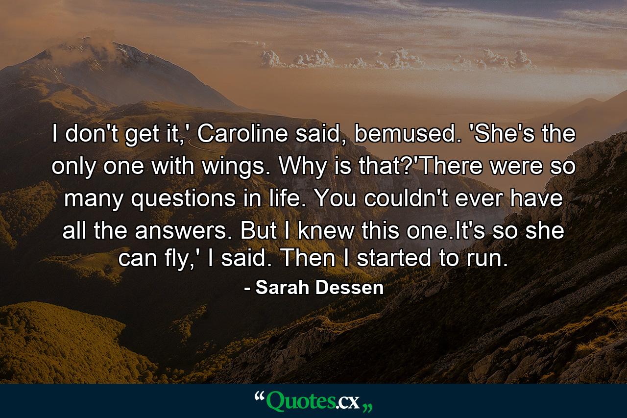 I don't get it,' Caroline said, bemused. 'She's the only one with wings. Why is that?'There were so many questions in life. You couldn't ever have all the answers. But I knew this one.It's so she can fly,' I said. Then I started to run. - Quote by Sarah Dessen