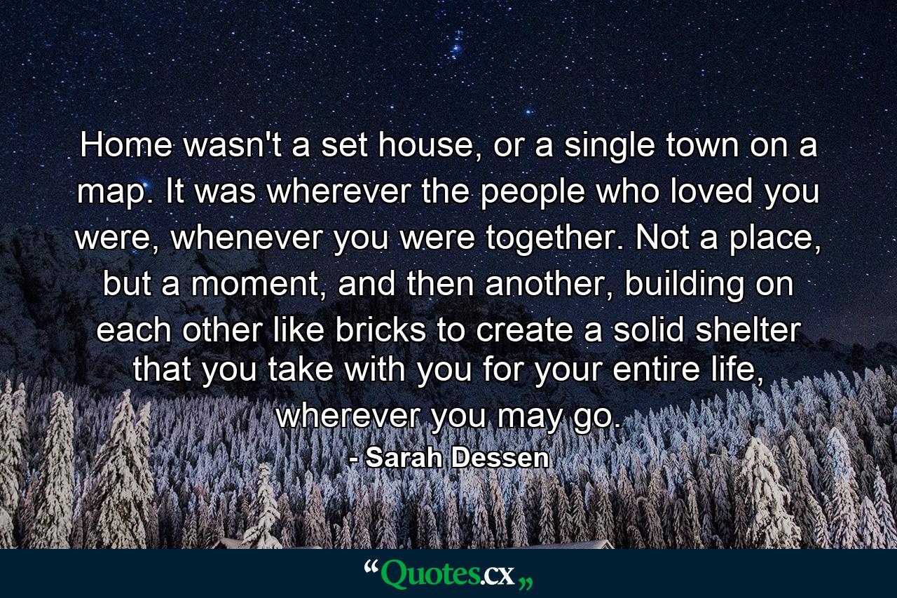 Home wasn't a set house, or a single town on a map. It was wherever the people who loved you were, whenever you were together. Not a place, but a moment, and then another, building on each other like bricks to create a solid shelter that you take with you for your entire life, wherever you may go. - Quote by Sarah Dessen