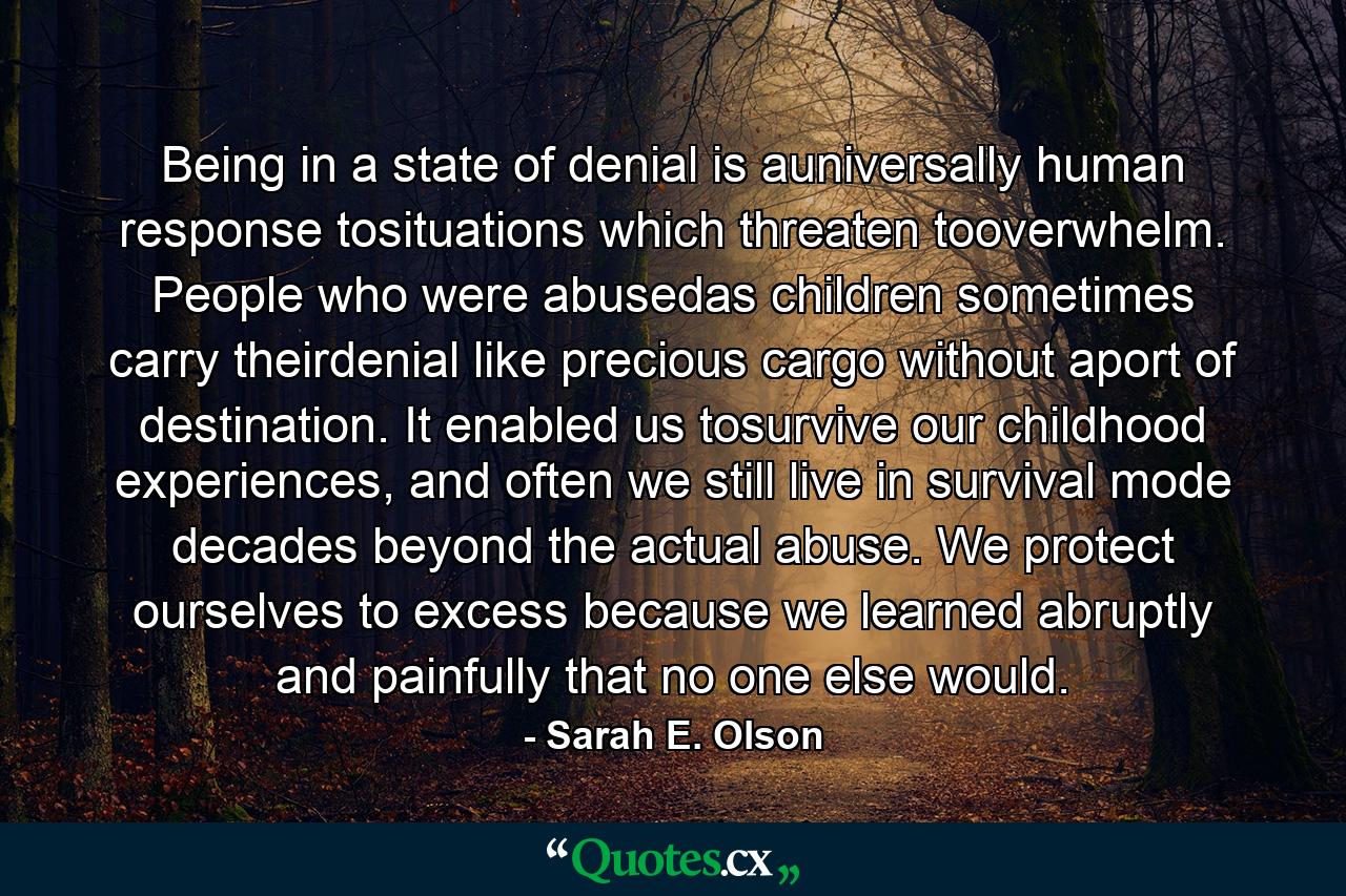 Being in a state of denial is auniversally human response tosituations which threaten tooverwhelm. People who were abusedas children sometimes carry theirdenial like precious cargo without aport of destination. It enabled us tosurvive our childhood experiences, and often we still live in survival mode decades beyond the actual abuse. We protect ourselves to excess because we learned abruptly and painfully that no one else would. - Quote by Sarah E. Olson