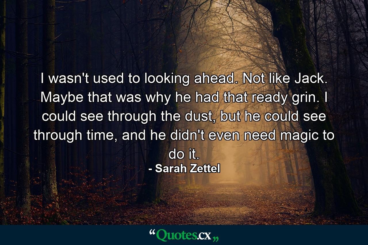 I wasn't used to looking ahead. Not like Jack. Maybe that was why he had that ready grin. I could see through the dust, but he could see through time, and he didn't even need magic to do it. - Quote by Sarah Zettel