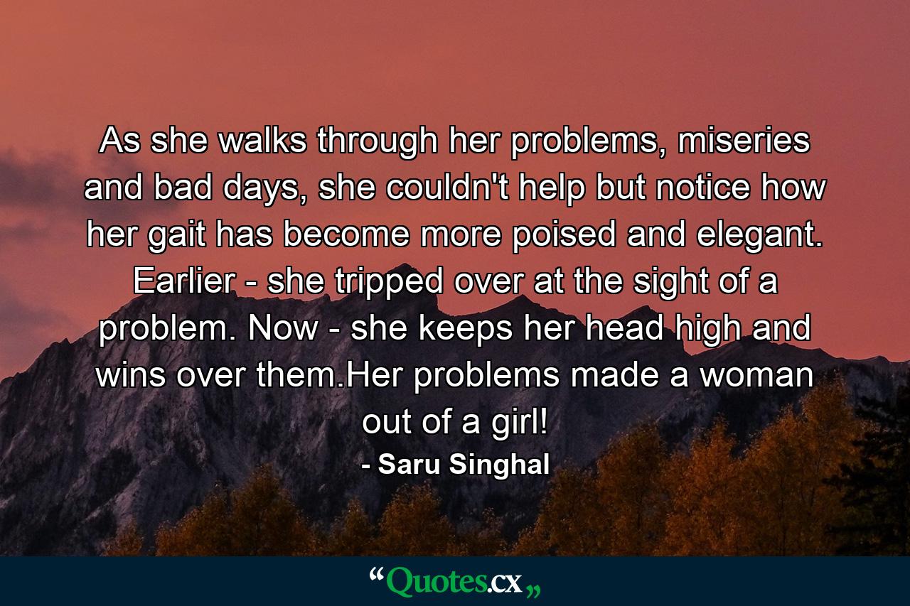 As she walks through her problems, miseries and bad days, she couldn't help but notice how her gait has become more poised and elegant. Earlier - she tripped over at the sight of a problem. Now - she keeps her head high and wins over them.Her problems made a woman out of a girl! - Quote by Saru Singhal