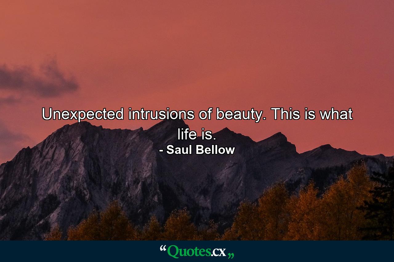 Unexpected intrusions of beauty. This is what life is. - Quote by Saul Bellow