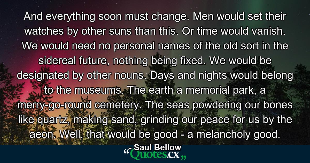 And everything soon must change. Men would set their watches by other suns than this. Or time would vanish. We would need no personal names of the old sort in the sidereal future, nothing being fixed. We would be designated by other nouns. Days and nights would belong to the museums. The earth a memorial park, a merry-go-round cemetery. The seas powdering our bones like quartz, making sand, grinding our peace for us by the aeon. Well, that would be good - a melancholy good. - Quote by Saul Bellow