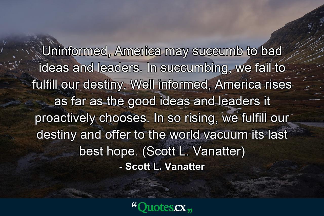 Uninformed, America may succumb to bad ideas and leaders. In succumbing, we fail to fulfill our destiny. Well informed, America rises as far as the good ideas and leaders it proactively chooses. In so rising, we fulfill our destiny and offer to the world vacuum its last best hope. (Scott L. Vanatter) - Quote by Scott L. Vanatter