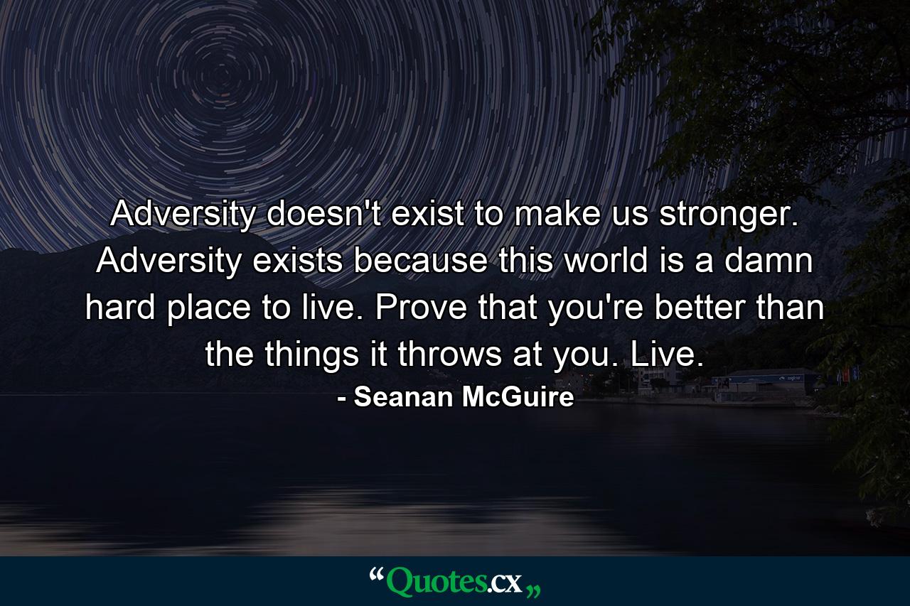 Adversity doesn't exist to make us stronger. Adversity exists because this world is a damn hard place to live. Prove that you're better than the things it throws at you. Live. - Quote by Seanan McGuire