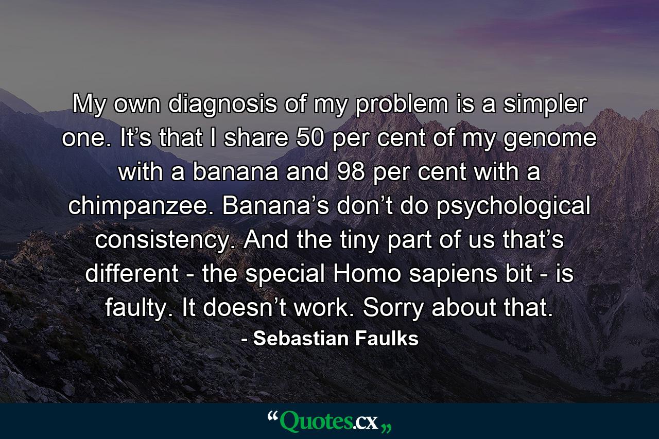 My own diagnosis of my problem is a simpler one. It’s that I share 50 per cent of my genome with a banana and 98 per cent with a chimpanzee. Banana’s don’t do psychological consistency. And the tiny part of us that’s different - the special Homo sapiens bit - is faulty. It doesn’t work. Sorry about that. - Quote by Sebastian Faulks