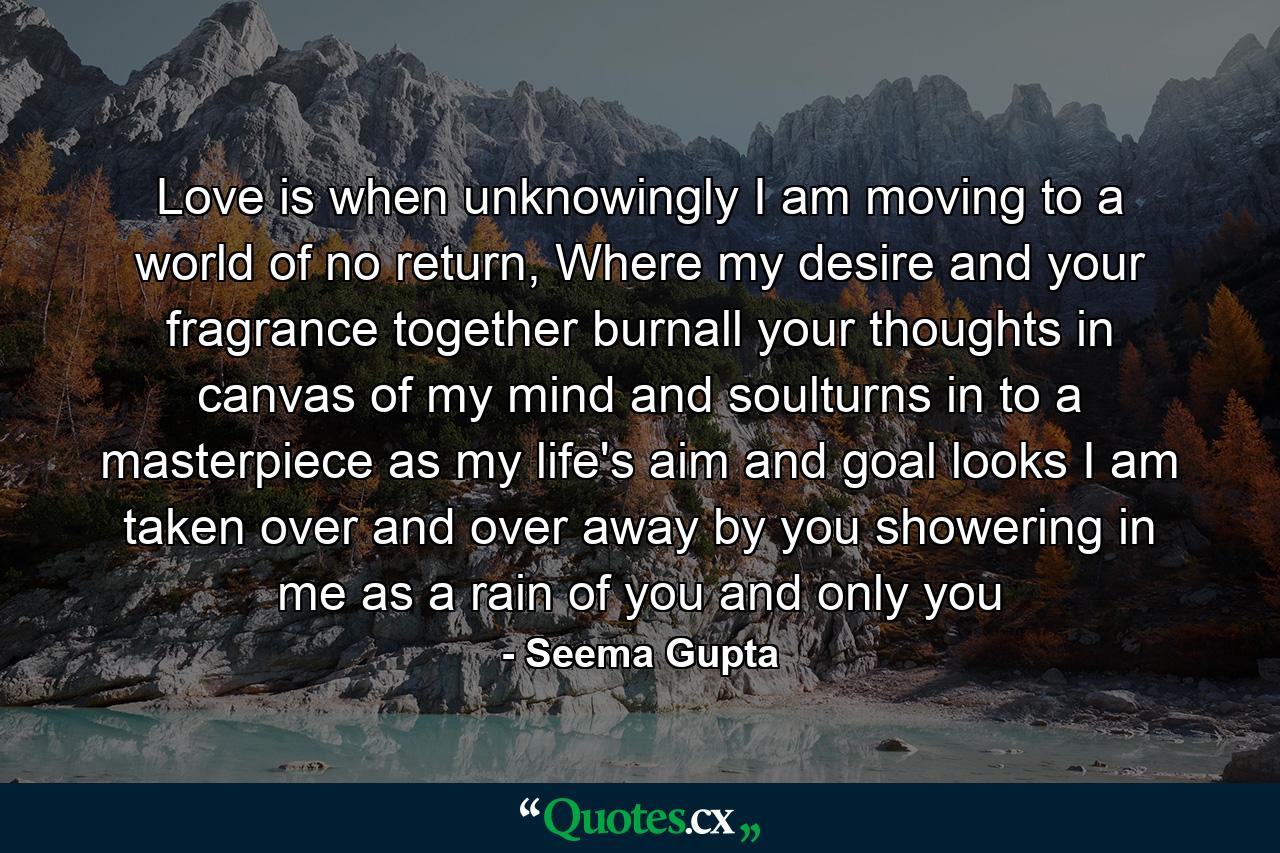 Love is when unknowingly I am moving to a world of no return, Where my desire and your fragrance together burnall your thoughts in canvas of my mind and soulturns in to a masterpiece as my life's aim and goal looks I am taken over and over away by you showering in me as a rain of you and only you - Quote by Seema Gupta