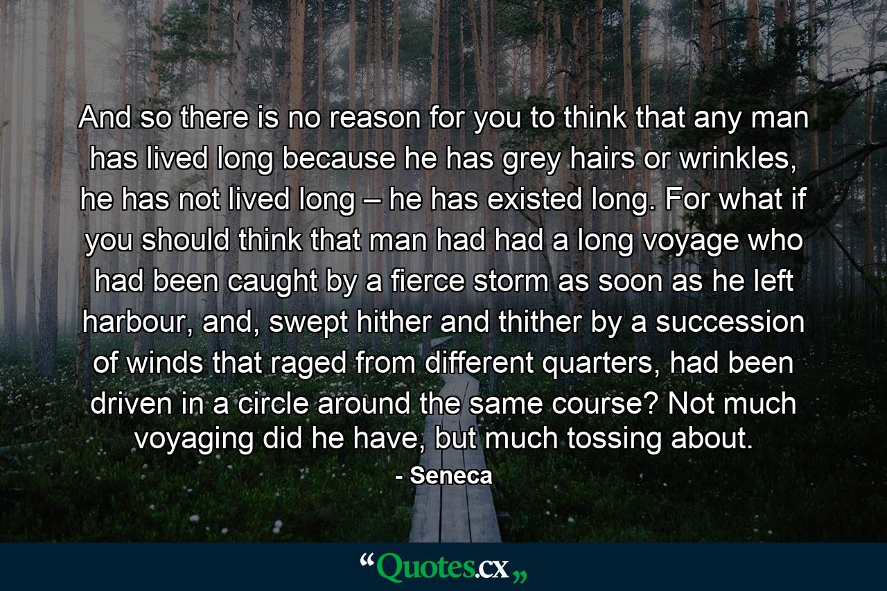 And so there is no reason for you to think that any man has lived long because he has grey hairs or wrinkles, he has not lived long – he has existed long. For what if you should think that man had had a long voyage who had been caught by a fierce storm as soon as he left harbour, and, swept hither and thither by a succession of winds that raged from different quarters, had been driven in a circle around the same course? Not much voyaging did he have, but much tossing about. - Quote by Seneca