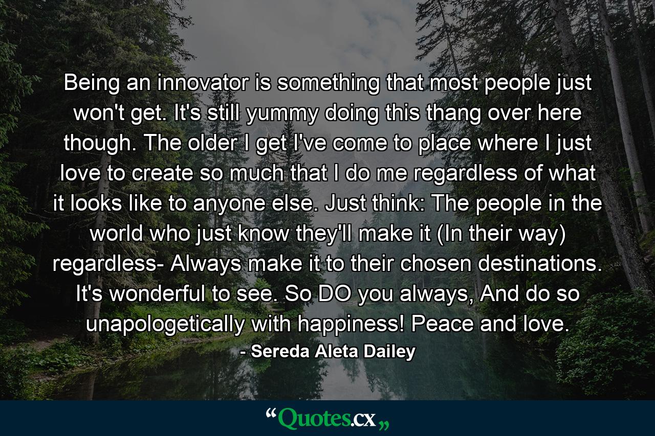 Being an innovator is something that most people just won't get. It's still yummy doing this thang over here though. The older I get I've come to place where I just love to create so much that I do me regardless of what it looks like to anyone else. Just think: The people in the world who just know they'll make it (In their way) regardless- Always make it to their chosen destinations. It's wonderful to see. So DO you always, And do so unapologetically with happiness! Peace and love. - Quote by Sereda Aleta Dailey