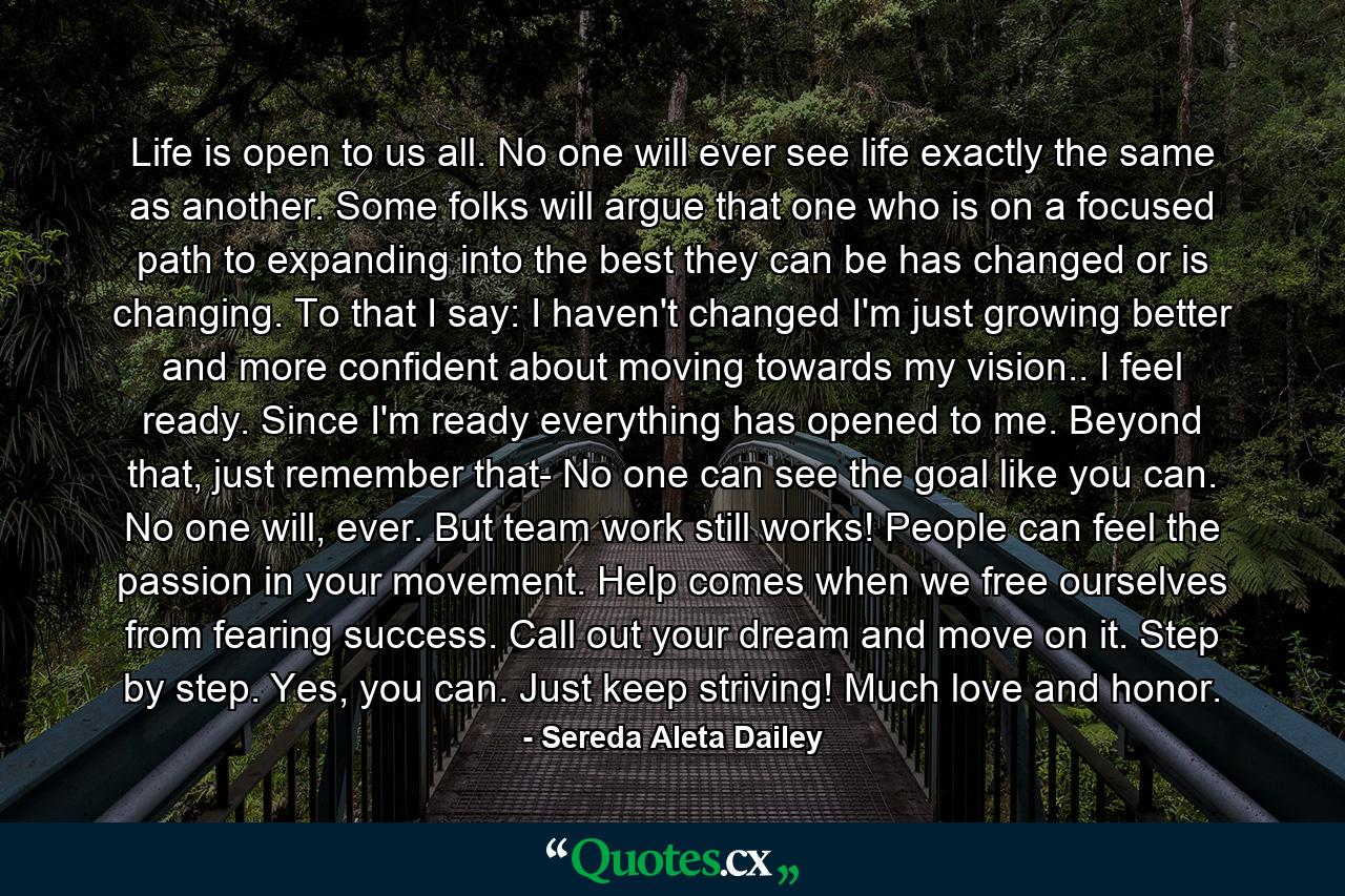 Life is open to us all. No one will ever see life exactly the same as another. Some folks will argue that one who is on a focused path to expanding into the best they can be has changed or is changing. To that I say: I haven't changed I'm just growing better and more confident about moving towards my vision.. I feel ready. Since I'm ready everything has opened to me. Beyond that, just remember that- No one can see the goal like you can. No one will, ever. But team work still works! People can feel the passion in your movement. Help comes when we free ourselves from fearing success. Call out your dream and move on it. Step by step. Yes, you can. Just keep striving! Much love and honor. - Quote by Sereda Aleta Dailey