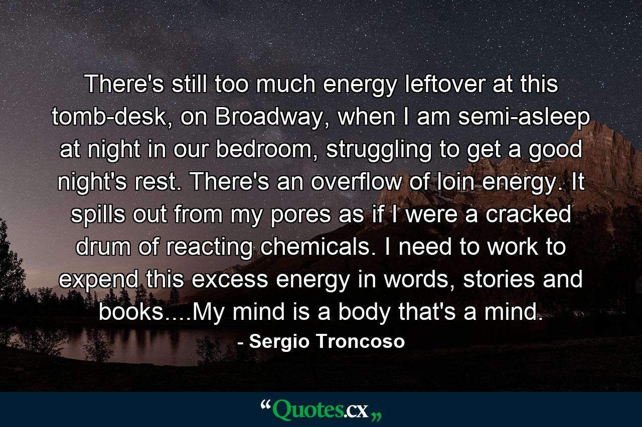 There's still too much energy leftover at this tomb-desk, on Broadway, when I am semi-asleep at night in our bedroom, struggling to get a good night's rest. There's an overflow of loin energy. It spills out from my pores as if I were a cracked drum of reacting chemicals. I need to work to expend this excess energy in words, stories and books....My mind is a body that's a mind. - Quote by Sergio Troncoso