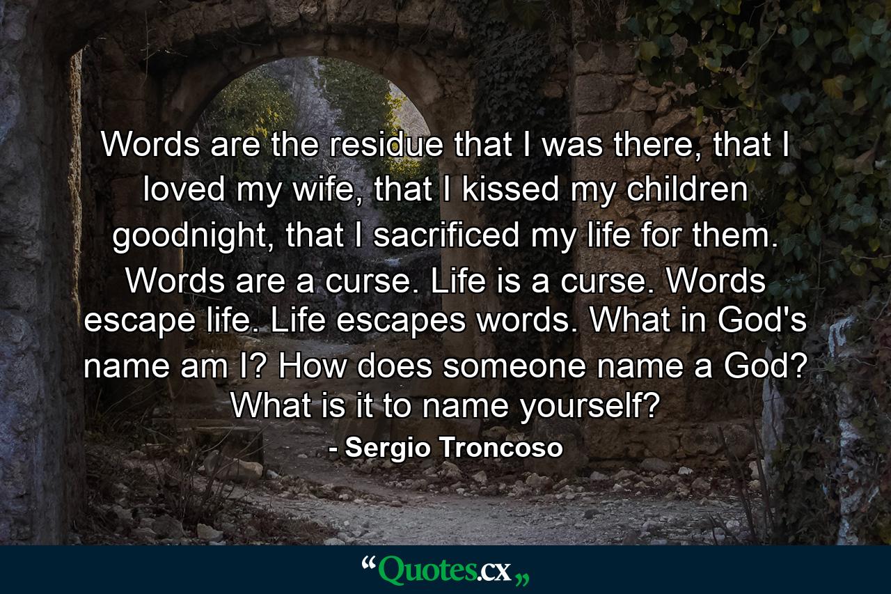 Words are the residue that I was there, that I loved my wife, that I kissed my children goodnight, that I sacrificed my life for them. Words are a curse. Life is a curse. Words escape life. Life escapes words. What in God's name am I? How does someone name a God? What is it to name yourself? - Quote by Sergio Troncoso