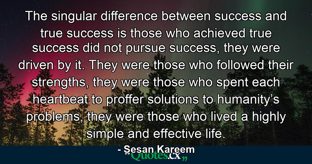 The singular difference between success and true success is those who achieved true success did not pursue success, they were driven by it. They were those who followed their strengths, they were those who spent each heartbeat to proffer solutions to humanity’s problems, they were those who lived a highly simple and effective life. - Quote by Sesan Kareem