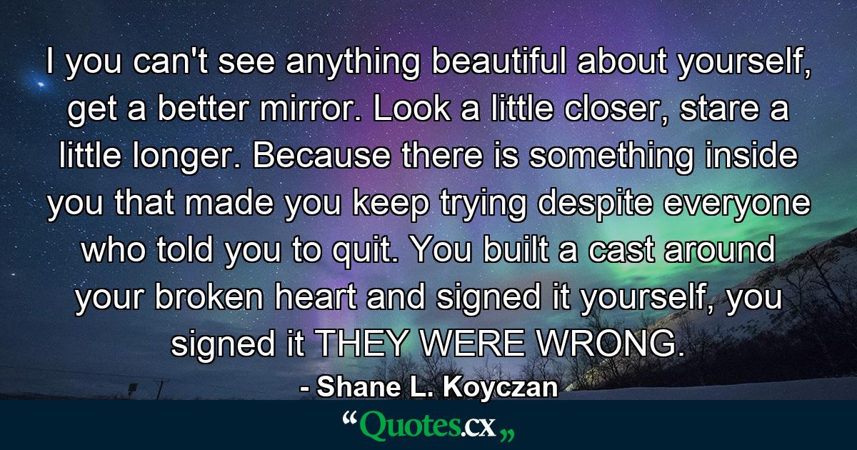 I you can't see anything beautiful about yourself, get a better mirror. Look a little closer, stare a little longer. Because there is something inside you that made you keep trying despite everyone who told you to quit. You built a cast around your broken heart and signed it yourself, you signed it THEY WERE WRONG. - Quote by Shane L. Koyczan