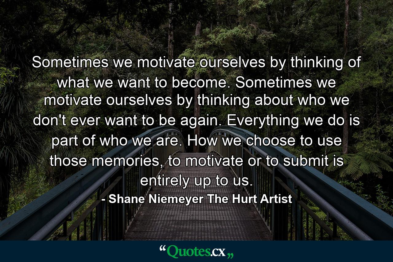 Sometimes we motivate ourselves by thinking of what we want to become. Sometimes we motivate ourselves by thinking about who we don't ever want to be again. Everything we do is part of who we are. How we choose to use those memories, to motivate or to submit is entirely up to us. - Quote by Shane Niemeyer The Hurt Artist