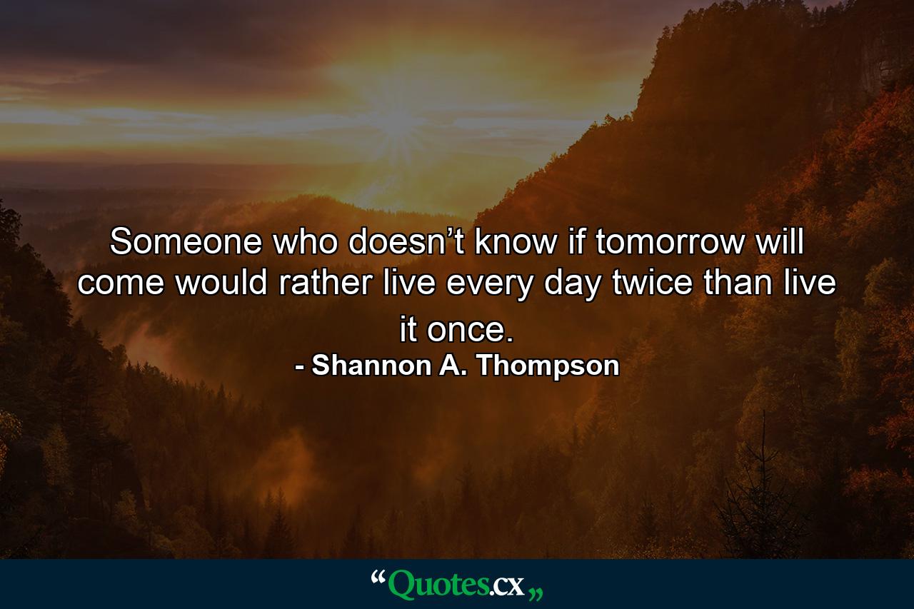 Someone who doesn’t know if tomorrow will come would rather live every day twice than live it once. - Quote by Shannon A. Thompson