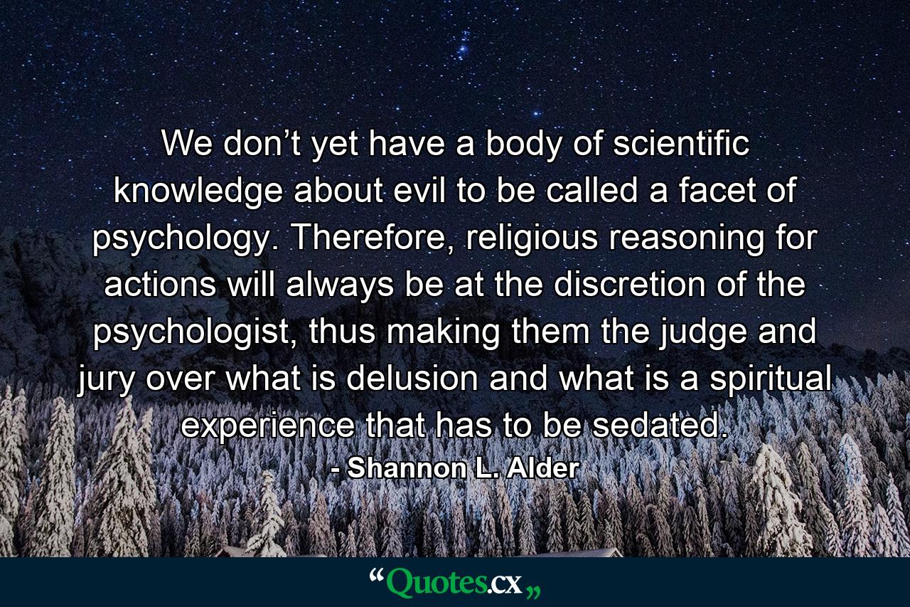 We don’t yet have a body of scientific knowledge about evil to be called a facet of psychology. Therefore, religious reasoning for actions will always be at the discretion of the psychologist, thus making them the judge and jury over what is delusion and what is a spiritual experience that has to be sedated. - Quote by Shannon L. Alder