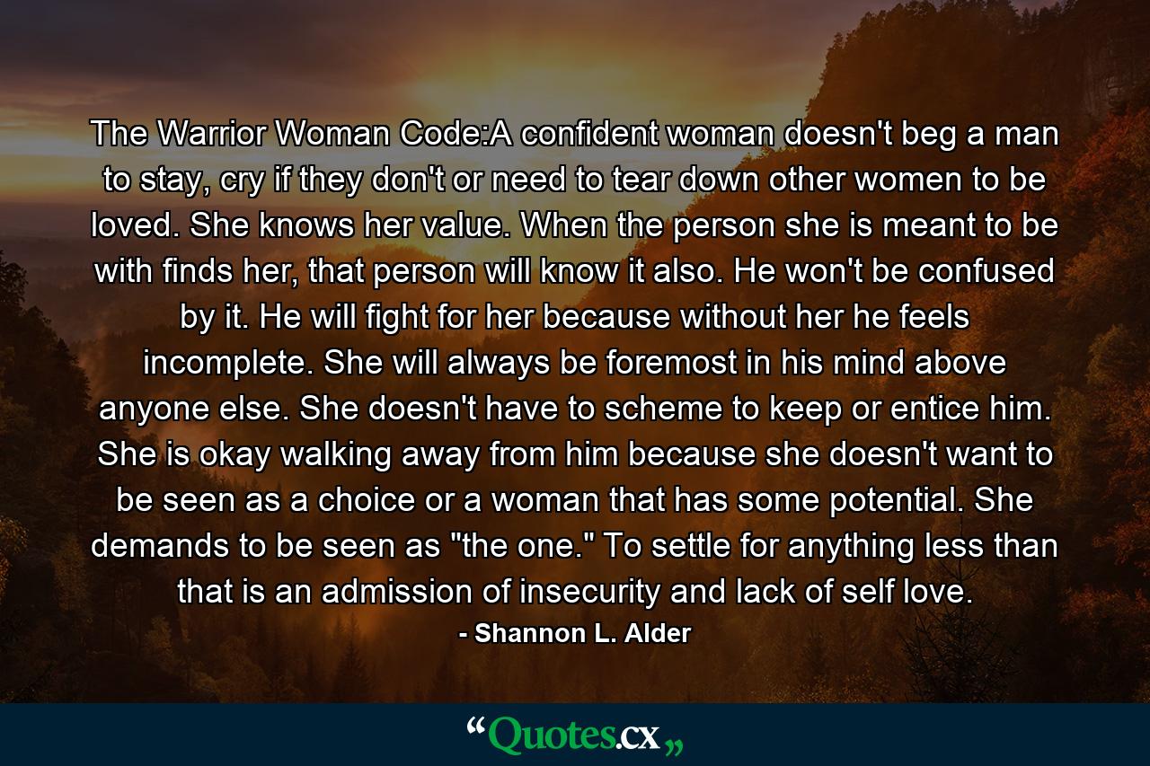 The Warrior Woman Code:A confident woman doesn't beg a man to stay, cry if they don't or need to tear down other women to be loved. She knows her value. When the person she is meant to be with finds her, that person will know it also. He won't be confused by it. He will fight for her because without her he feels incomplete. She will always be foremost in his mind above anyone else. She doesn't have to scheme to keep or entice him. She is okay walking away from him because she doesn't want to be seen as a choice or a woman that has some potential. She demands to be seen as 