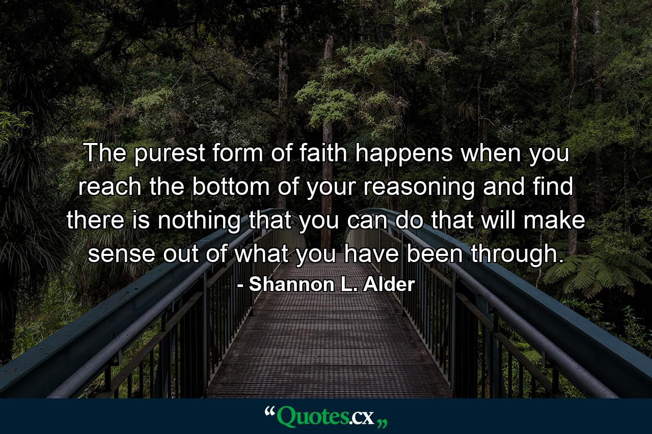 The purest form of faith happens when you reach the bottom of your reasoning and find there is nothing that you can do that will make sense out of what you have been through. - Quote by Shannon L. Alder