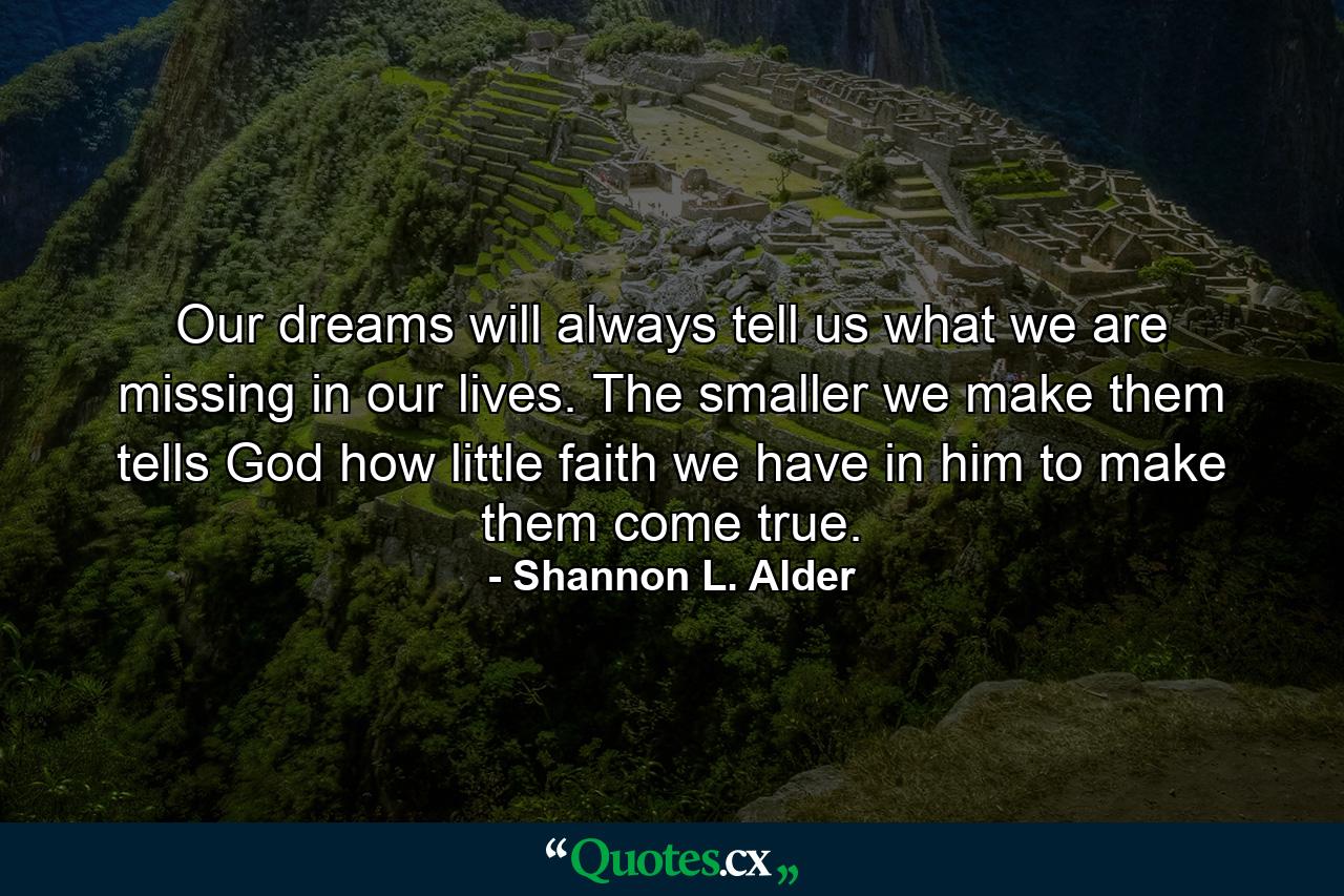 Our dreams will always tell us what we are missing in our lives. The smaller we make them tells God how little faith we have in him to make them come true. - Quote by Shannon L. Alder