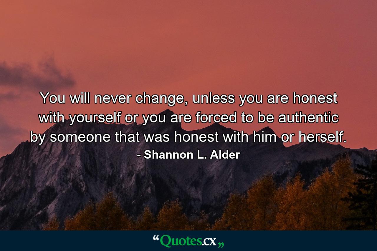 You will never change, unless you are honest with yourself or you are forced to be authentic by someone that was honest with him or herself. - Quote by Shannon L. Alder