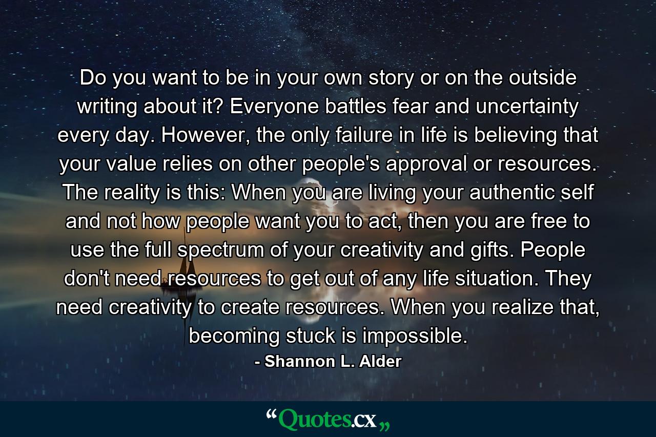 Do you want to be in your own story or on the outside writing about it? Everyone battles fear and uncertainty every day. However, the only failure in life is believing that your value relies on other people's approval or resources. The reality is this: When you are living your authentic self and not how people want you to act, then you are free to use the full spectrum of your creativity and gifts. People don't need resources to get out of any life situation. They need creativity to create resources. When you realize that, becoming stuck is impossible. - Quote by Shannon L. Alder