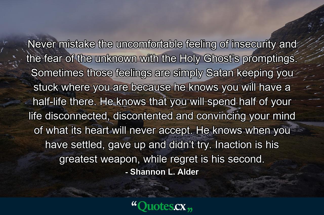 Never mistake the uncomfortable feeling of insecurity and the fear of the unknown with the Holy Ghost’s promptings. Sometimes those feelings are simply Satan keeping you stuck where you are because he knows you will have a half-life there. He knows that you will spend half of your life disconnected, discontented and convincing your mind of what its heart will never accept. He knows when you have settled, gave up and didn’t try. Inaction is his greatest weapon, while regret is his second. - Quote by Shannon L. Alder