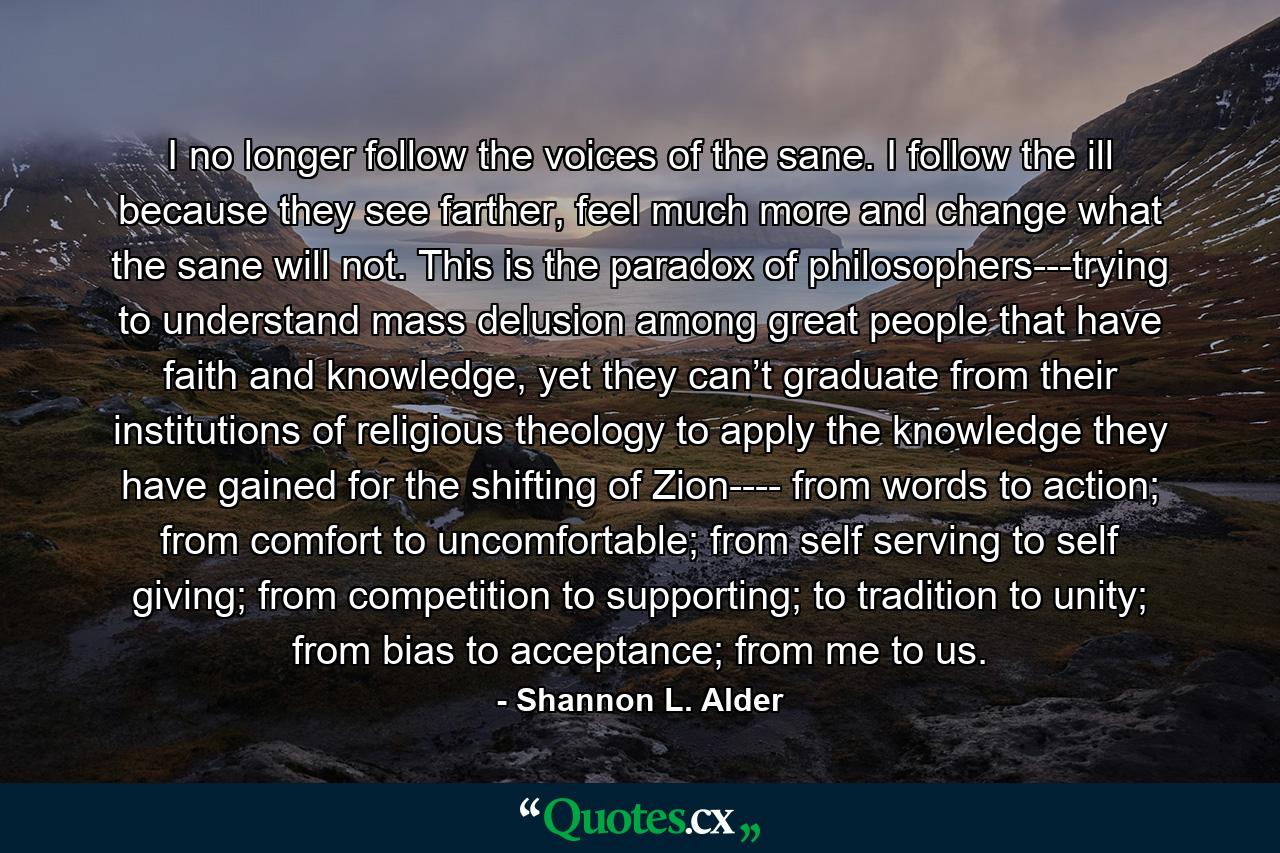 I no longer follow the voices of the sane. I follow the ill because they see farther, feel much more and change what the sane will not. This is the paradox of philosophers---trying to understand mass delusion among great people that have faith and knowledge, yet they can’t graduate from their institutions of religious theology to apply the knowledge they have gained for the shifting of Zion---- from words to action; from comfort to uncomfortable; from self serving to self giving; from competition to supporting; to tradition to unity; from bias to acceptance; from me to us. - Quote by Shannon L. Alder