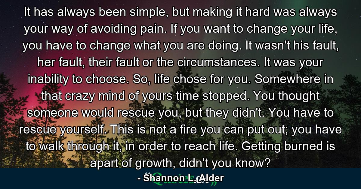 It has always been simple, but making it hard was always your way of avoiding pain. If you want to change your life, you have to change what you are doing. It wasn't his fault, her fault, their fault or the circumstances. It was your inability to choose. So, life chose for you. Somewhere in that crazy mind of yours time stopped. You thought someone would rescue you, but they didn't. You have to rescue yourself. This is not a fire you can put out; you have to walk through it, in order to reach life. Getting burned is apart of growth, didn't you know? - Quote by Shannon L. Alder